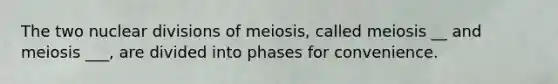 The two nuclear divisions of meiosis, called meiosis __ and meiosis ___, are divided into phases for convenience.