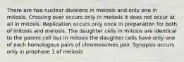 There are two nuclear divisions in meiosis and only one in mitosis. Crossing over occurs only in meiosis it does not occur at all in mitosis. Replication occurs only once in preparation for both of mitosis and meiosis. The daughter cells in mitosis are identical to the parent cell but in mitosis the daughter cells have only one of each homologous pairs of chromosomes pair. Synapsis occurs only in prophase 1 of meiosis