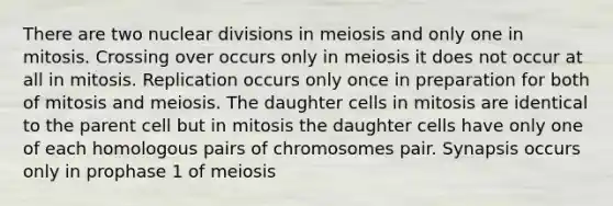 There are two nuclear divisions in meiosis and only one in mitosis. Crossing over occurs only in meiosis it does not occur at all in mitosis. Replication occurs only once in preparation for both of mitosis and meiosis. The daughter cells in mitosis are identical to the parent cell but in mitosis the daughter cells have only one of each homologous pairs of chromosomes pair. Synapsis occurs only in prophase 1 of meiosis