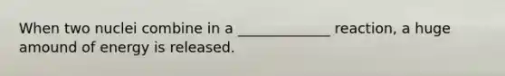When two nuclei combine in a _____________ reaction, a huge amound of energy is released.