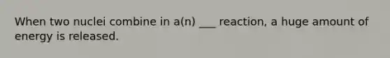 When two nuclei combine in a(n) ___ reaction, a huge amount of energy is released.