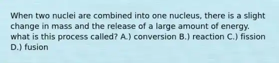 When two nuclei are combined into one nucleus, there is a slight change in mass and the release of a large amount of energy. what is this process called? A.) conversion B.) reaction C.) fission D.) fusion