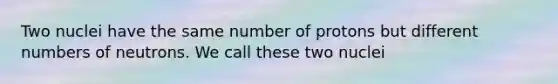 Two nuclei have the same number of protons but different numbers of neutrons. We call these two nuclei