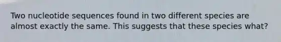 Two nucleotide sequences found in two different species are almost exactly the same. This suggests that these species what?