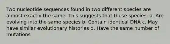 Two nucleotide sequences found in two different species are almost exactly the same. This suggests that these species: a. Are evolving into the same species b. Contain identical DNA c. May have similar evolutionary histories d. Have the same number of mutations