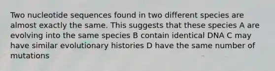 Two nucleotide sequences found in two different species are almost exactly the same. This suggests that these species A are evolving into the same species B contain identical DNA C may have similar evolutionary histories D have the same number of mutations