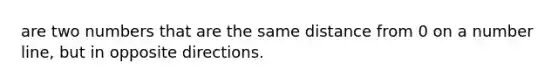 are two numbers that are the same distance from 0 on a number line, but in opposite directions.