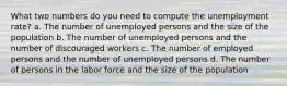 What two numbers do you need to compute the unemployment rate? a. The number of unemployed persons and the size of the population b. The number of unemployed persons and the number of discouraged workers c. The number of employed persons and the number of unemployed persons d. The number of persons in the labor force and the size of the population