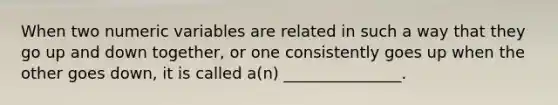 When two numeric variables are related in such a way that they go up and down together, or one consistently goes up when the other goes down, it is called a(n) _______________.