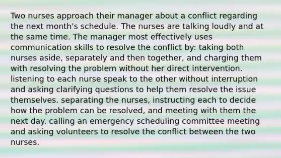 Two nurses approach their manager about a conflict regarding the next month's schedule. The nurses are talking loudly and at the same time. The manager most effectively uses communication skills to resolve the conflict by: taking both nurses aside, separately and then together, and charging them with resolving the problem without her direct intervention. listening to each nurse speak to the other without interruption and asking clarifying questions to help them resolve the issue themselves. separating the nurses, instructing each to decide how the problem can be resolved, and meeting with them the next day. calling an emergency scheduling committee meeting and asking volunteers to resolve the conflict between the two nurses.