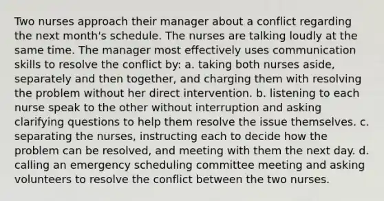 Two nurses approach their manager about a conflict regarding the next month's schedule. The nurses are talking loudly at the same time. The manager most effectively uses communication skills to resolve the conflict by: a. taking both nurses aside, separately and then together, and charging them with resolving the problem without her direct intervention. b. listening to each nurse speak to the other without interruption and asking clarifying questions to help them resolve the issue themselves. c. separating the nurses, instructing each to decide how the problem can be resolved, and meeting with them the next day. d. calling an emergency scheduling committee meeting and asking volunteers to resolve the conflict between the two nurses.