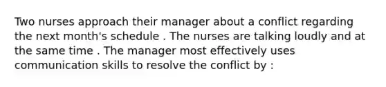 Two nurses approach their manager about a conflict regarding the next month's schedule . The nurses are talking loudly and at the same time . The manager most effectively uses communication skills to resolve the conflict by :