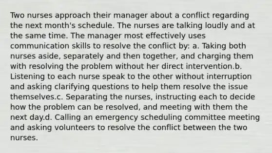 Two nurses approach their manager about a conflict regarding the next month's schedule. The nurses are talking loudly and at the same time. The manager most effectively uses communication skills to resolve the conflict by: a. Taking both nurses aside, separately and then together, and charging them with resolving the problem without her direct intervention.b. Listening to each nurse speak to the other without interruption and asking clarifying questions to help them resolve the issue themselves.c. Separating the nurses, instructing each to decide how the problem can be resolved, and meeting with them the next day.d. Calling an emergency scheduling committee meeting and asking volunteers to resolve the conflict between the two nurses.