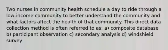 Two nurses in community health schedule a day to ride through a low-income community to better understand the community and what factors affect the health of that community. This direct data collection method is often referred to as: a) composite database b) participant observation c) secondary analysis d) windshield survey