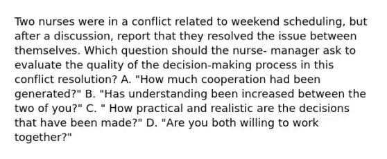 Two nurses were in a conflict related to weekend scheduling, but after a discussion, report that they resolved the issue between themselves. Which question should the nurse- manager ask to evaluate the quality of the decision-making process in this conflict resolution? A. "How much cooperation had been generated?" B. "Has understanding been increased between the two of you?" C. " How practical and realistic are the decisions that have been made?" D. "Are you both willing to work together?"