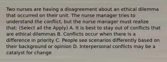 Two nurses are having a disagreement about an ethical dilemma that occurred on their unit. The nurse manager tries to understand the conflict, but the nurse manager must realize that: (Select all the Apply) A. It is best to stay out of conflicts that are ethical dilemmas B. Conflicts occur when there is a difference in priority C. People see scenarios differently based on their background or opinion D. Interpersonal conflicts may be a catalyst for change