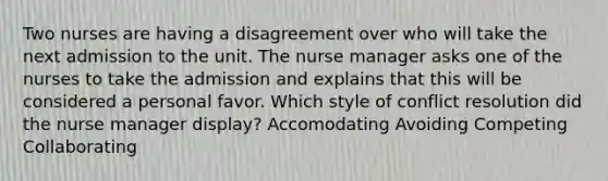 Two nurses are having a disagreement over who will take the next admission to the unit. The nurse manager asks one of the nurses to take the admission and explains that this will be considered a personal favor. Which style of conflict resolution did the nurse manager display? Accomodating Avoiding Competing Collaborating