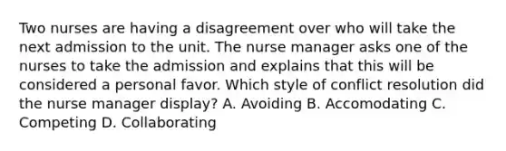 Two nurses are having a disagreement over who will take the next admission to the unit. The nurse manager asks one of the nurses to take the admission and explains that this will be considered a personal favor. Which style of conflict resolution did the nurse manager display? A. Avoiding B. Accomodating C. Competing D. Collaborating