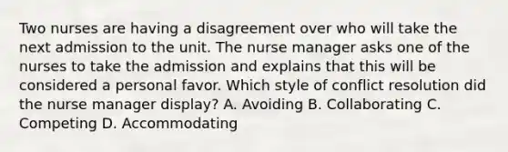 Two nurses are having a disagreement over who will take the next admission to the unit. The nurse manager asks one of the nurses to take the admission and explains that this will be considered a personal favor. Which style of conflict resolution did the nurse manager display? A. Avoiding B. Collaborating C. Competing D. Accommodating