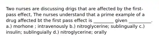 Two nurses are discussing drigs that are affected by the first-pass effect, The nurses understand that a prime example of a drug affected bt the first pass effect is _________ given __________. a.) morhone ; intravenously b.) nitroglycerine; sublingually c.) insulin; sublinguially d.) nitroglycerine; orally