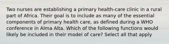 Two nurses are establishing a primary health-care clinic in a rural part of Africa. Their goal is to include as many of the essential components of primary health care, as defined during a WHO conference in Alma Alta. Which of the following functions would likely be included in their model of care? Select all that apply