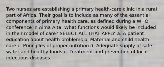 Two nurses are establishing a primary health-care clinic in a rural part of Africa. Their goal is to include as many of the essential components of primary health care, as defined during a WHO conference in Alma Alta. What functions would likely be included in their model of care? SELECT ALL THAT APPLY. a. A patient education about health problems b. Maternal and child health care c. Principles of proper nutrition d. Adequate supply of safe water and healthy foods e. Treatment and prevention of local infectious diseases.