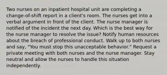 Two nurses on an inpatient hospital unit are completing a change-of-shift report in a client's room. The nurses get into a verbal argument in front of the client. The nurse manager is notified of the incident the next day. Which is the best way for the nurse manager to resolve the issue? Notify human resources about the breach of professional conduct. Walk up to both nurses and say, "You must stop this unacceptable behavior." Request a private meeting with both nurses and the nurse manager. Stay neutral and allow the nurses to handle this situation independently.