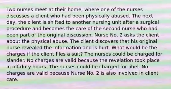 Two nurses meet at their home, where one of the nurses discusses a client who had been physically abused. The next day, the client is shifted to another nursing unit after a surgical procedure and becomes the care of the second nurse who had been part of the original discussion. Nurse No. 2 asks the client about the physical abuse. The client discovers that his original nurse revealed the information and is hurt. What would be the charges if the client files a suit? The nurses could be charged for slander. No charges are valid because the revelation took place in off-duty hours. The nurses could be charged for libel. No charges are valid because Nurse No. 2 is also involved in client care.