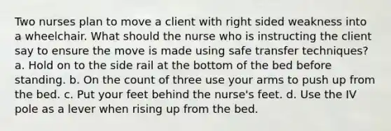 Two nurses plan to move a client with right sided weakness into a wheelchair. What should the nurse who is instructing the client say to ensure the move is made using safe transfer techniques? a. Hold on to the side rail at the bottom of the bed before standing. b. On the count of three use your arms to push up from the bed. c. Put your feet behind the nurse's feet. d. Use the IV pole as a lever when rising up from the bed.