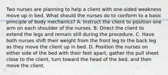 Two nurses are planning to help a client with one-sided weakness move up in bed. What should the nurses do to conform to a basic principle of body mechanics? A. Instruct the client to position one arm on each shoulder of the nurses. B. Direct the client to extend the legs and remain still during the procedure. C. Have both nurses shift their weight from the front leg to the back leg as they move the client up in bed. D. Position the nurses on either side of the bed with their feet apart, gather the pull sheet close to the client, turn toward the head of the bed, and then move the client.