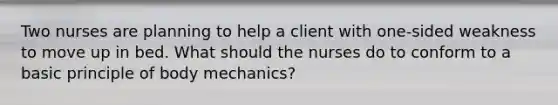 Two nurses are planning to help a client with one-sided weakness to move up in bed. What should the nurses do to conform to a basic principle of body mechanics?