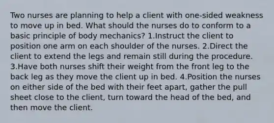 Two nurses are planning to help a client with one-sided weakness to move up in bed. What should the nurses do to conform to a basic principle of body mechanics? 1.Instruct the client to position one arm on each shoulder of the nurses. 2.Direct the client to extend the legs and remain still during the procedure. 3.Have both nurses shift their weight from the front leg to the back leg as they move the client up in bed. 4.Position the nurses on either side of the bed with their feet apart, gather the pull sheet close to the client, turn toward the head of the bed, and then move the client.