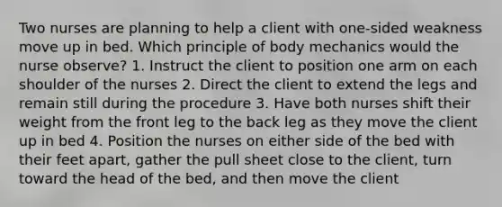 Two nurses are planning to help a client with one-sided weakness move up in bed. Which principle of body mechanics would the nurse observe? 1. Instruct the client to position one arm on each shoulder of the nurses 2. Direct the client to extend the legs and remain still during the procedure 3. Have both nurses shift their weight from the front leg to the back leg as they move the client up in bed 4. Position the nurses on either side of the bed with their feet apart, gather the pull sheet close to the client, turn toward the head of the bed, and then move the client