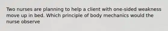 Two nurses are planning to help a client with one-sided weakness move up in bed. Which principle of body mechanics would the nurse observe