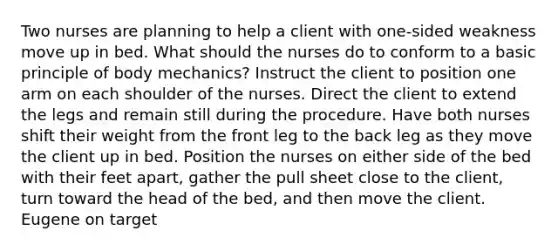 Two nurses are planning to help a client with one-sided weakness move up in bed. What should the nurses do to conform to a basic principle of body mechanics? Instruct the client to position one arm on each shoulder of the nurses. Direct the client to extend the legs and remain still during the procedure. Have both nurses shift their weight from the front leg to the back leg as they move the client up in bed. Position the nurses on either side of the bed with their feet apart, gather the pull sheet close to the client, turn toward the head of the bed, and then move the client. Eugene on target