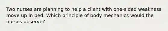 Two nurses are planning to help a client with one-sided weakness move up in bed. Which principle of body mechanics would the nurses observe?