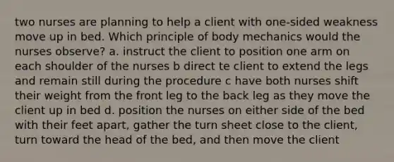 two nurses are planning to help a client with one-sided weakness move up in bed. Which principle of body mechanics would the nurses observe? a. instruct the client to position one arm on each shoulder of the nurses b direct te client to extend the legs and remain still during the procedure c have both nurses shift their weight from the front leg to the back leg as they move the client up in bed d. position the nurses on either side of the bed with their feet apart, gather the turn sheet close to the client, turn toward the head of the bed, and then move the client