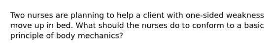 Two nurses are planning to help a client with one-sided weakness move up in bed. What should the nurses do to conform to a basic principle of body mechanics?