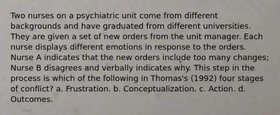 Two nurses on a psychiatric unit come from different backgrounds and have graduated from different universities. They are given a set of new orders from the unit manager. Each nurse displays different emotions in response to the orders. Nurse A indicates that the new orders include too many changes; Nurse B disagrees and verbally indicates why. This step in the process is which of the following in Thomas's (1992) four stages of conflict? a. Frustration. b. Conceptualization. c. Action. d. Outcomes.