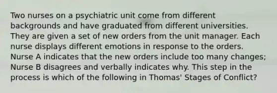 Two nurses on a psychiatric unit come from different backgrounds and have graduated from different universities. They are given a set of new orders from the unit manager. Each nurse displays different emotions in response to the orders. Nurse A indicates that the new orders include too many changes; Nurse B disagrees and verbally indicates why. This step in the process is which of the following in Thomas' Stages of Conflict?