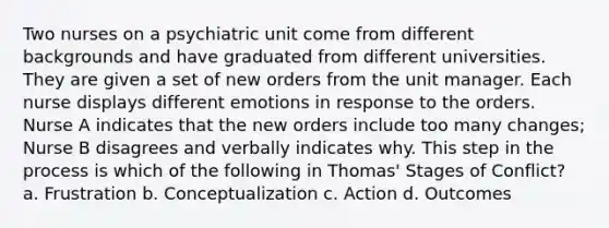 Two nurses on a psychiatric unit come from different backgrounds and have graduated from different universities. They are given a set of new orders from the unit manager. Each nurse displays different emotions in response to the orders. Nurse A indicates that the new orders include too many changes; Nurse B disagrees and verbally indicates why. This step in the process is which of the following in Thomas' Stages of Conflict? a. Frustration b. Conceptualization c. Action d. Outcomes