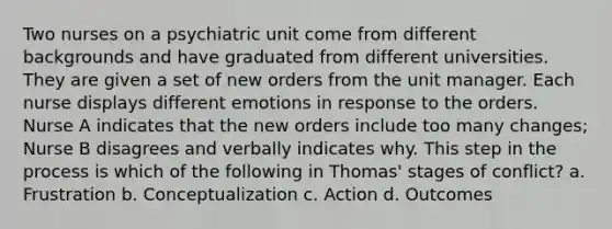 Two nurses on a psychiatric unit come from different backgrounds and have graduated from different universities. They are given a set of new orders from the unit manager. Each nurse displays different emotions in response to the orders. Nurse A indicates that the new orders include too many changes; Nurse B disagrees and verbally indicates why. This step in the process is which of the following in Thomas' stages of conflict? a. Frustration b. Conceptualization c. Action d. Outcomes