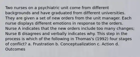 Two nurses on a psychiatric unit come from different backgrounds and have graduated from different universities. They are given a set of new orders from the unit manager. Each nurse displays different emotions in response to the orders. Nurse A indicates that the new orders include too many changes; Nurse B disagrees and verbally indicates why. This step in the process is which of the following in Thomas's (1992) four stages of conflict? a. Frustration b. Conceptualization c. Action d. Outcomes