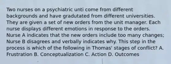 Two nurses on a psychiatric unti come from different backgrounds and have gradutated from different universities. They are given a set of new orders from the unit manager. Each nurse displays different emotions in response to the orders. Nurse A indicates that the new orders include too many changes; Nurse B disagrees and verbally indicates why. This step in the process is which of the following in Thomas' stages of conflict? A. Frustration B. Conceptualization C. Action D. Outcomes