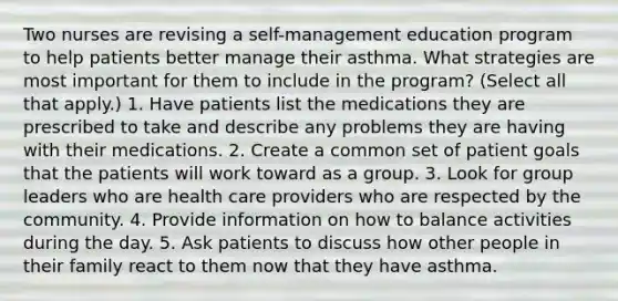 Two nurses are revising a self-management education program to help patients better manage their asthma. What strategies are most important for them to include in the program? (Select all that apply.) 1. Have patients list the medications they are prescribed to take and describe any problems they are having with their medications. 2. Create a common set of patient goals that the patients will work toward as a group. 3. Look for group leaders who are health care providers who are respected by the community. 4. Provide information on how to balance activities during the day. 5. Ask patients to discuss how other people in their family react to them now that they have asthma.