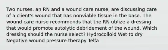 Two nurses, an RN and a wound care nurse, are discussing care of a client's wound that has nonviable tissue in the base. The wound care nurse recommends that the RN utilize a dressing that would promote autolytic debridement of the wound. Which dressing should the nurse select? Hydrocolloid Wet to dry Negative wound pressure therapy Telfa