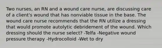 Two nurses, an RN and a wound care nurse, are discussing care of a client's wound that has nonviable tissue in the base. The wound care nurse recommends that the RN utilize a dressing that would promote autolytic debridement of the wound. Which dressing should the nurse select? -Telfa -Negative wound pressure therapy -Hydrocolloid -Wet to dry