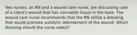 Two nurses, an RN and a wound care nurse, are discussing care of a client's wound that has nonviable tissue in the base. The wound care nurse recommends that the RN utilize a dressing that would promote autolytic debridement of the wound. Which dressing should the nurse select?