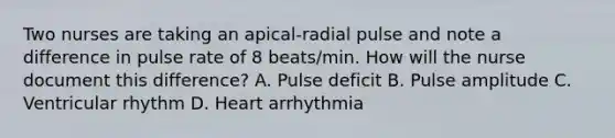 Two nurses are taking an apical-radial pulse and note a difference in pulse rate of 8 beats/min. How will the nurse document this difference? A. Pulse deficit B. Pulse amplitude C. Ventricular rhythm D. Heart arrhythmia