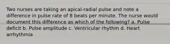 Two nurses are taking an apical-radial pulse and note a difference in pulse rate of 8 beats per minute. The nurse would document this difference as which of the following? a. Pulse deficit b. Pulse amplitude c. Ventricular rhythm d. Heart arrhythmia